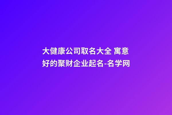 大健康公司取名大全 寓意好的聚财企业起名-名学网-第1张-公司起名-玄机派